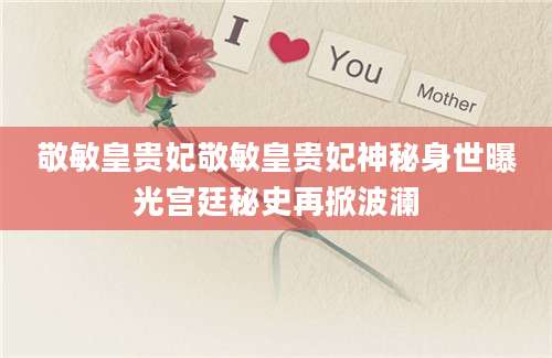 敬敏皇贵妃敬敏皇贵妃神秘身世曝光宫廷秘史再掀波澜