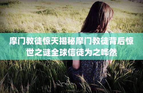 摩门教徒惊天揭秘摩门教徒背后惊世之谜全球信徒为之哗然
