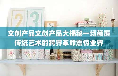 文创产品文创产品大揭秘一场颠覆传统艺术的跨界革命震惊业界