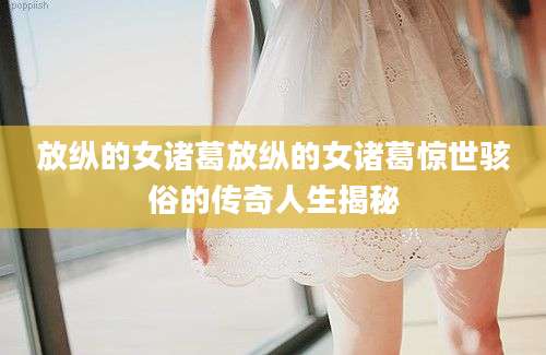 放纵的女诸葛放纵的女诸葛惊世骇俗的传奇人生揭秘