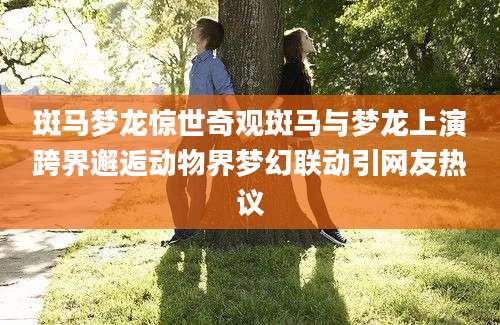 斑马梦龙惊世奇观斑马与梦龙上演跨界邂逅动物界梦幻联动引网友热议
