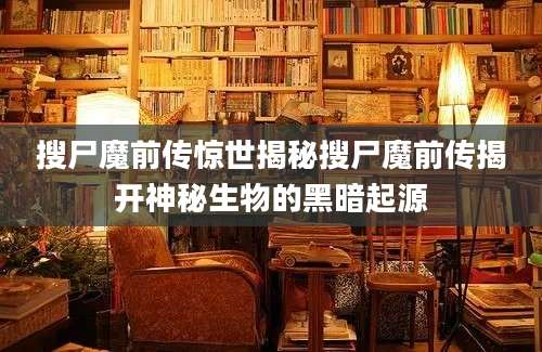 搜尸魔前传惊世揭秘搜尸魔前传揭开神秘生物的黑暗起源