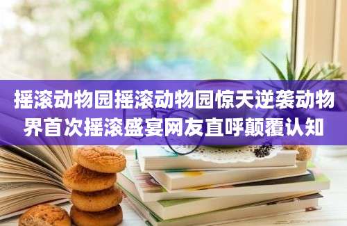 摇滚动物园摇滚动物园惊天逆袭动物界首次摇滚盛宴网友直呼颠覆认知