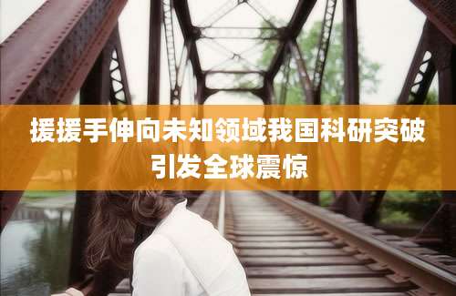 援援手伸向未知领域我国科研突破引发全球震惊