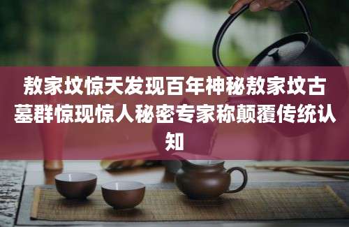 敖家坟惊天发现百年神秘敖家坟古墓群惊现惊人秘密专家称颠覆传统认知