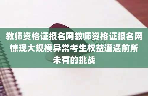 教师资格证报名网教师资格证报名网惊现大规模异常考生权益遭遇前所未有的挑战