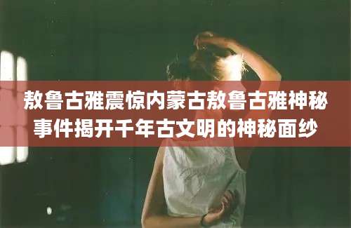 敖鲁古雅震惊内蒙古敖鲁古雅神秘事件揭开千年古文明的神秘面纱