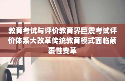 教育考试与评价教育界巨震考试评价体系大改革传统教育模式面临颠覆性变革