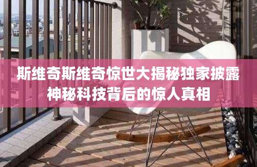 斯维奇斯维奇惊世大揭秘独家披露神秘科技背后的惊人真相
