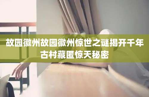 故园徽州故园徽州惊世之谜揭开千年古村藏匿惊天秘密