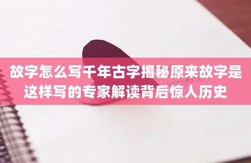 故字怎么写千年古字揭秘原来故字是这样写的专家解读背后惊人历史