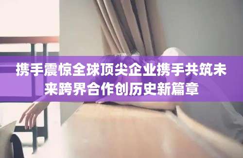 携手震惊全球顶尖企业携手共筑未来跨界合作创历史新篇章