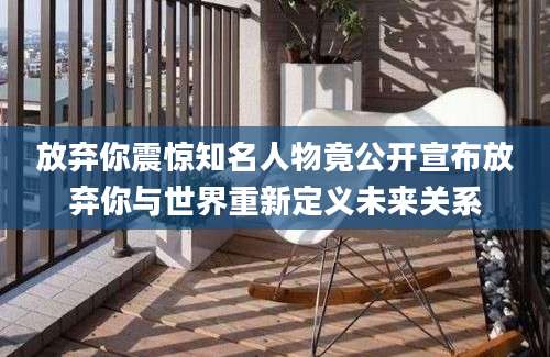 放弃你震惊知名人物竟公开宣布放弃你与世界重新定义未来关系