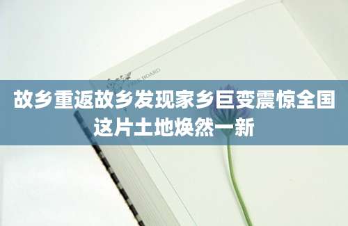 故乡重返故乡发现家乡巨变震惊全国这片土地焕然一新