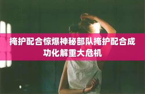 掩护配合惊爆神秘部队掩护配合成功化解重大危机