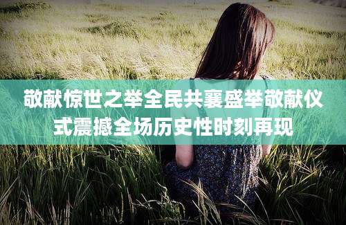敬献惊世之举全民共襄盛举敬献仪式震撼全场历史性时刻再现