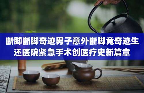 断脚断脚奇迹男子意外断脚竟奇迹生还医院紧急手术创医疗史新篇章