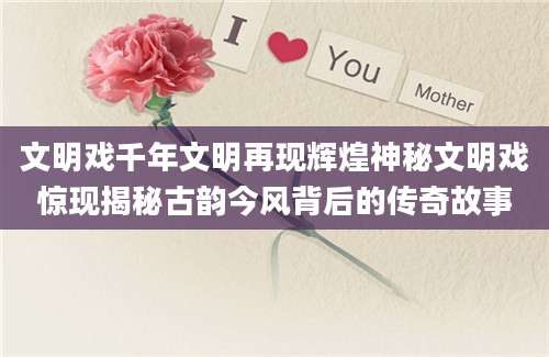 文明戏千年文明再现辉煌神秘文明戏惊现揭秘古韵今风背后的传奇故事