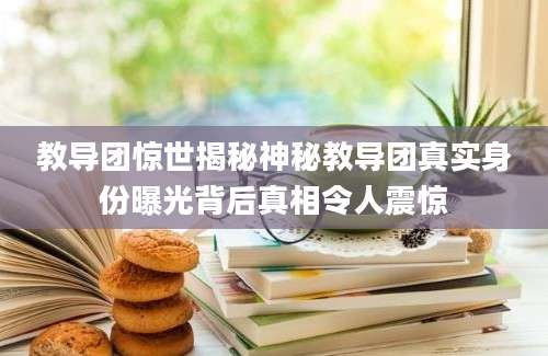教导团惊世揭秘神秘教导团真实身份曝光背后真相令人震惊