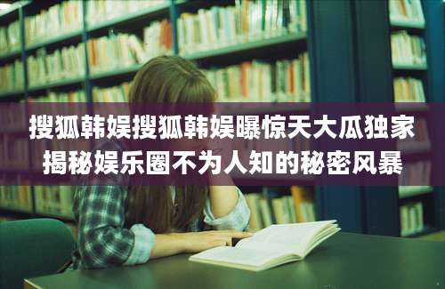 搜狐韩娱搜狐韩娱曝惊天大瓜独家揭秘娱乐圈不为人知的秘密风暴