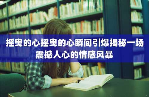 摇曳的心摇曳的心瞬间引爆揭秘一场震撼人心的情感风暴