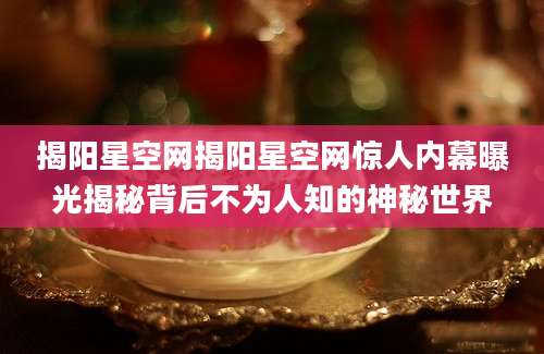 揭阳星空网揭阳星空网惊人内幕曝光揭秘背后不为人知的神秘世界