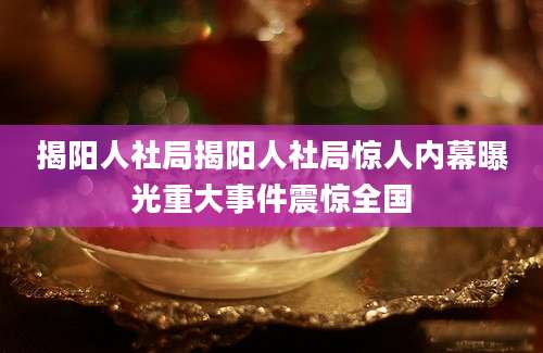 揭阳人社局揭阳人社局惊人内幕曝光重大事件震惊全国