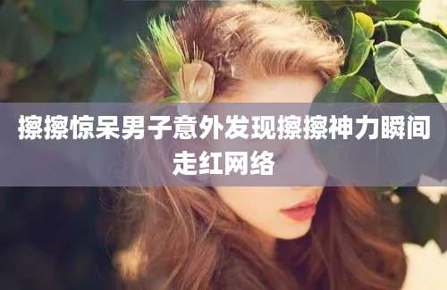 擦擦惊呆男子意外发现擦擦神力瞬间走红网络