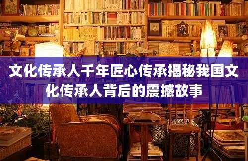 文化传承人千年匠心传承揭秘我国文化传承人背后的震撼故事