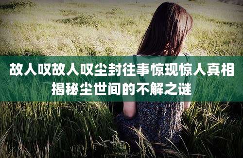 故人叹故人叹尘封往事惊现惊人真相揭秘尘世间的不解之谜