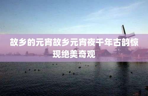 故乡的元宵故乡元宵夜千年古韵惊现绝美奇观