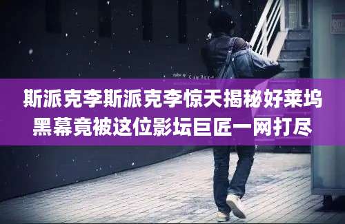 斯派克李斯派克李惊天揭秘好莱坞黑幕竟被这位影坛巨匠一网打尽