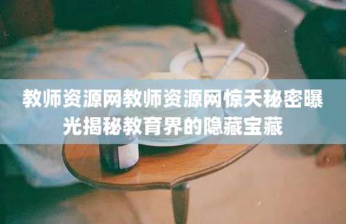 教师资源网教师资源网惊天秘密曝光揭秘教育界的隐藏宝藏