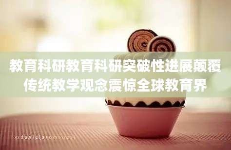 教育科研教育科研突破性进展颠覆传统教学观念震惊全球教育界