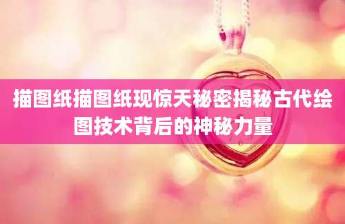 描图纸描图纸现惊天秘密揭秘古代绘图技术背后的神秘力量