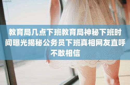 教育局几点下班教育局神秘下班时间曝光揭秘公务员下班真相网友直呼不敢相信