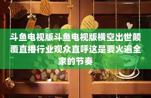 斗鱼电视版斗鱼电视版横空出世颠覆直播行业观众直呼这是要火遍全家的节奏