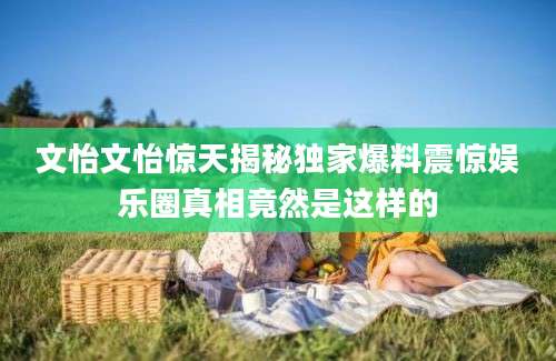 文怡文怡惊天揭秘独家爆料震惊娱乐圈真相竟然是这样的