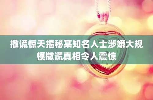 撒谎惊天揭秘某知名人士涉嫌大规模撒谎真相令人震惊