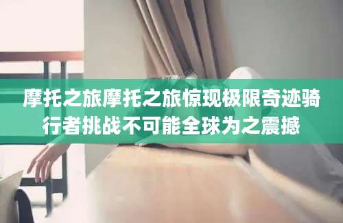 摩托之旅摩托之旅惊现极限奇迹骑行者挑战不可能全球为之震撼