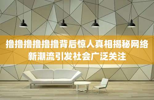 撸撸撸撸撸撸背后惊人真相揭秘网络新潮流引发社会广泛关注
