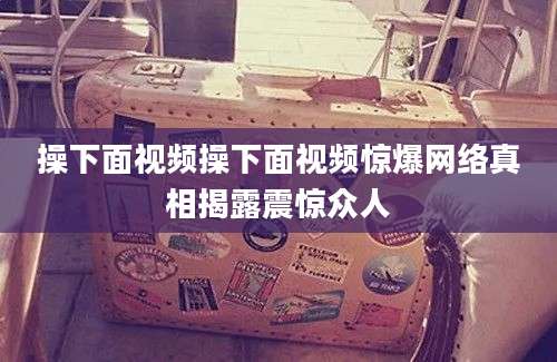 操下面视频操下面视频惊爆网络真相揭露震惊众人
