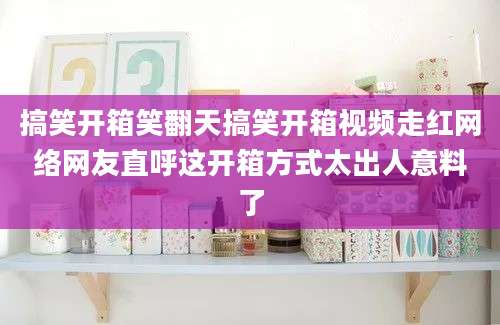 搞笑开箱笑翻天搞笑开箱视频走红网络网友直呼这开箱方式太出人意料了