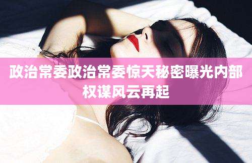 政治常委政治常委惊天秘密曝光内部权谋风云再起