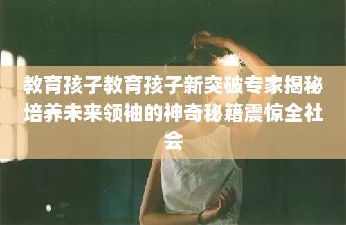 教育孩子教育孩子新突破专家揭秘培养未来领袖的神奇秘籍震惊全社会
