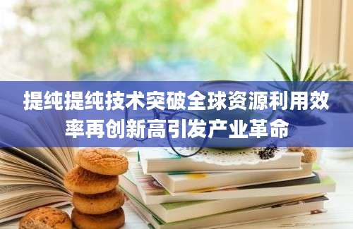 提纯提纯技术突破全球资源利用效率再创新高引发产业革命