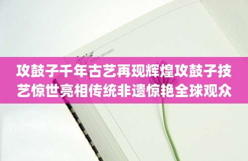 攻鼓子千年古艺再现辉煌攻鼓子技艺惊世亮相传统非遗惊艳全球观众