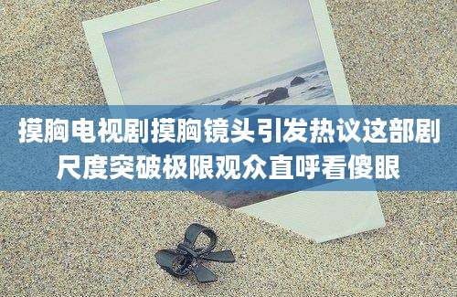 摸胸电视剧摸胸镜头引发热议这部剧尺度突破极限观众直呼看傻眼