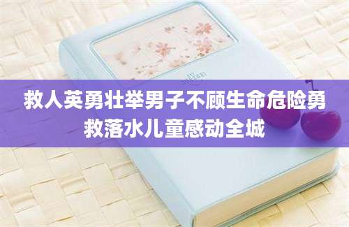 救人英勇壮举男子不顾生命危险勇救落水儿童感动全城