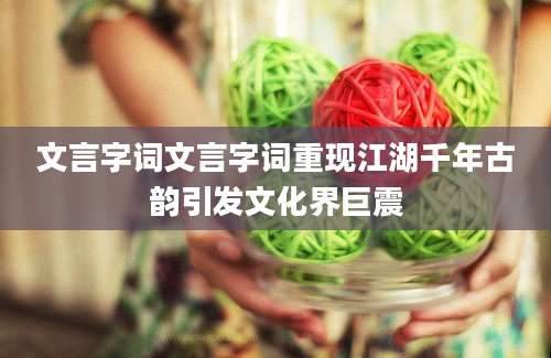 文言字词文言字词重现江湖千年古韵引发文化界巨震